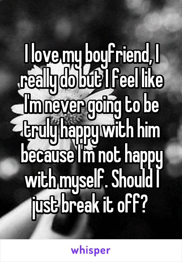 I love my boyfriend, I really do but I feel like I'm never going to be truly happy with him because I'm not happy with myself. Should I just break it off? 