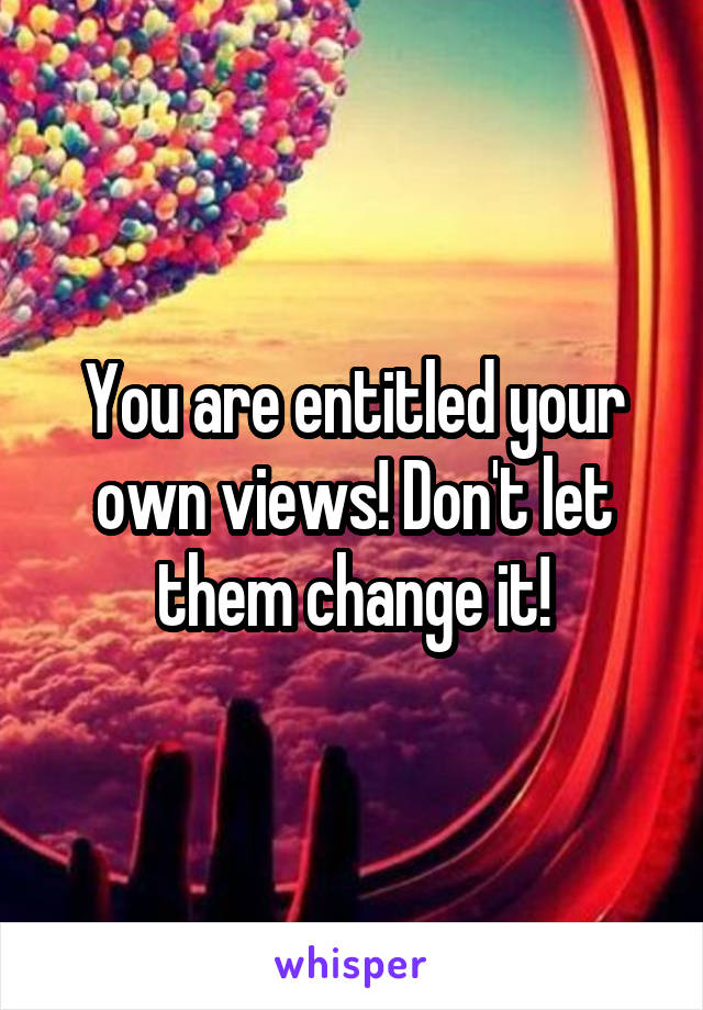 You are entitled your own views! Don't let them change it!