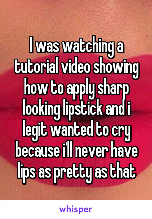 I was watching a tutorial video showing how to apply sharp looking lipstick and i legit wanted to cry because i'll never have lips as pretty as that