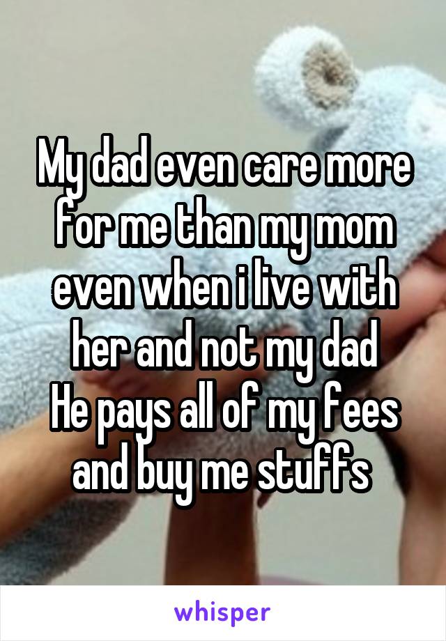 My dad even care more for me than my mom even when i live with her and not my dad
He pays all of my fees and buy me stuffs 