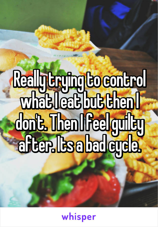 Really trying to control what I eat but then I don't. Then I feel guilty after. Its a bad cycle.