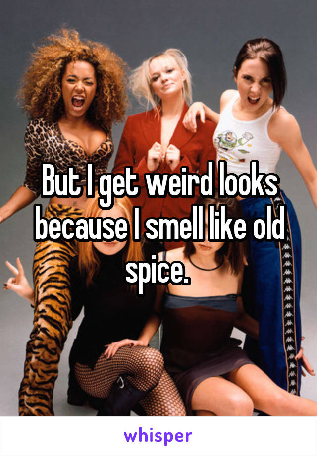But I get weird looks because I smell like old spice. 