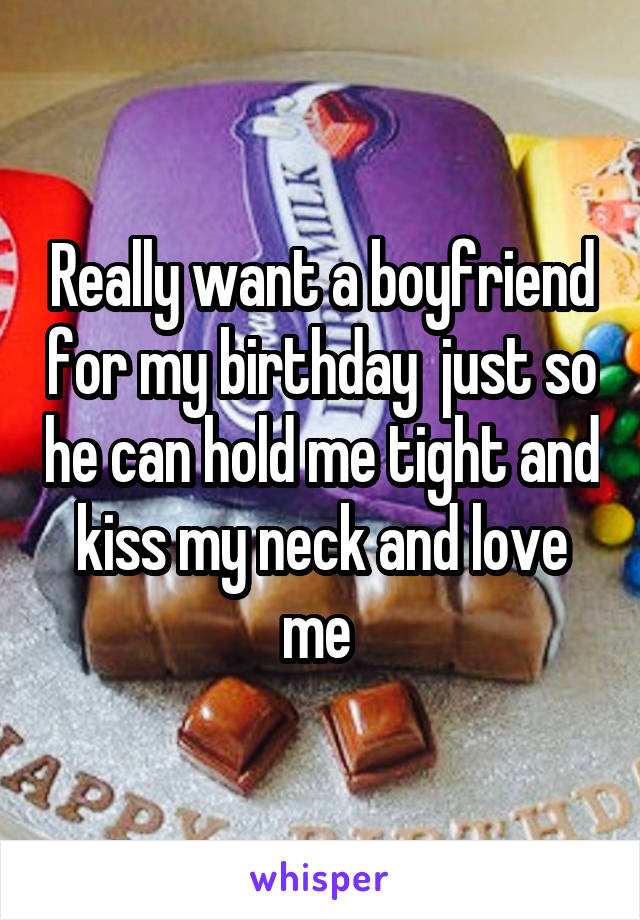 Really want a boyfriend for my birthday  just so he can hold me tight and kiss my neck and love me 