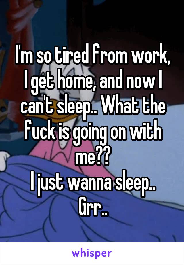 I'm so tired from work, I get home, and now I can't sleep.. What the fuck is going on with me??
I just wanna sleep..
Grr..