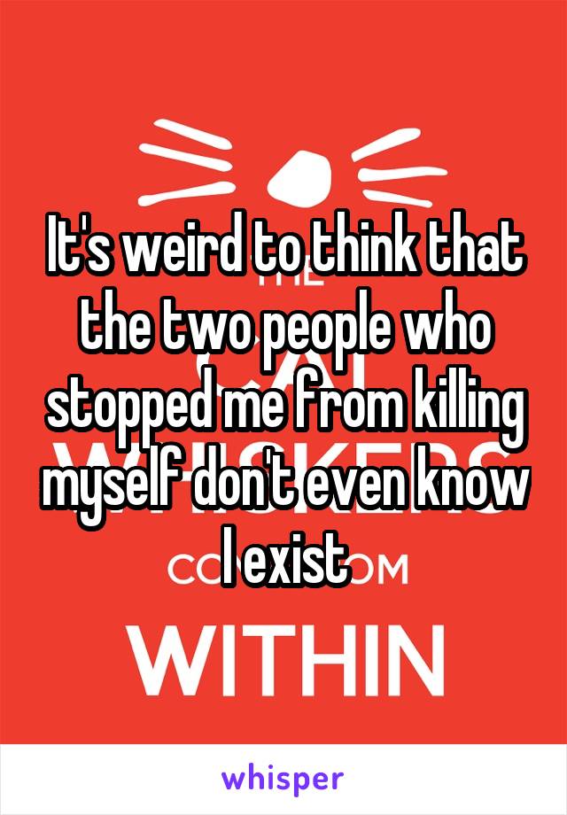 It's weird to think that the two people who stopped me from killing myself don't even know I exist