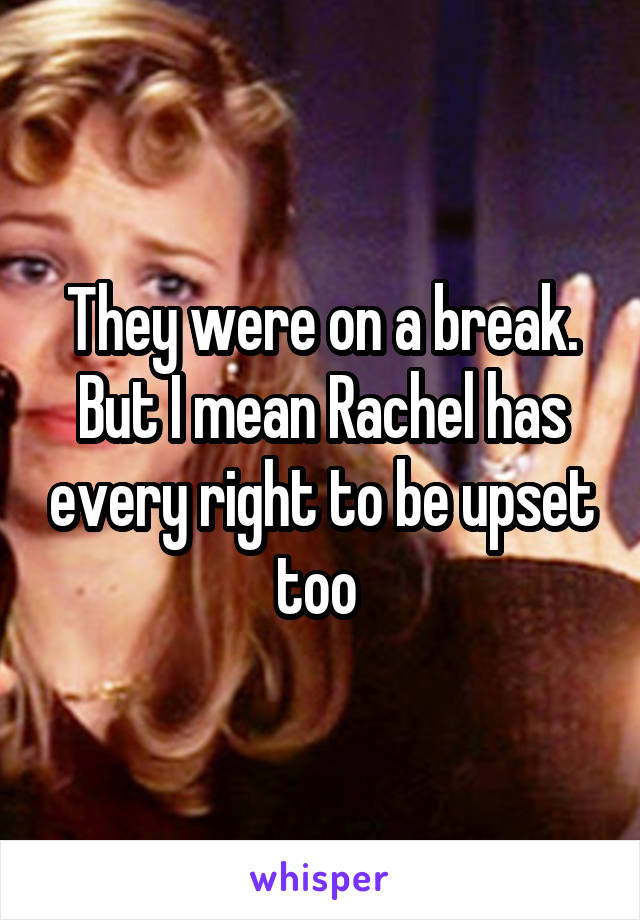 They were on a break. But I mean Rachel has every right to be upset too 