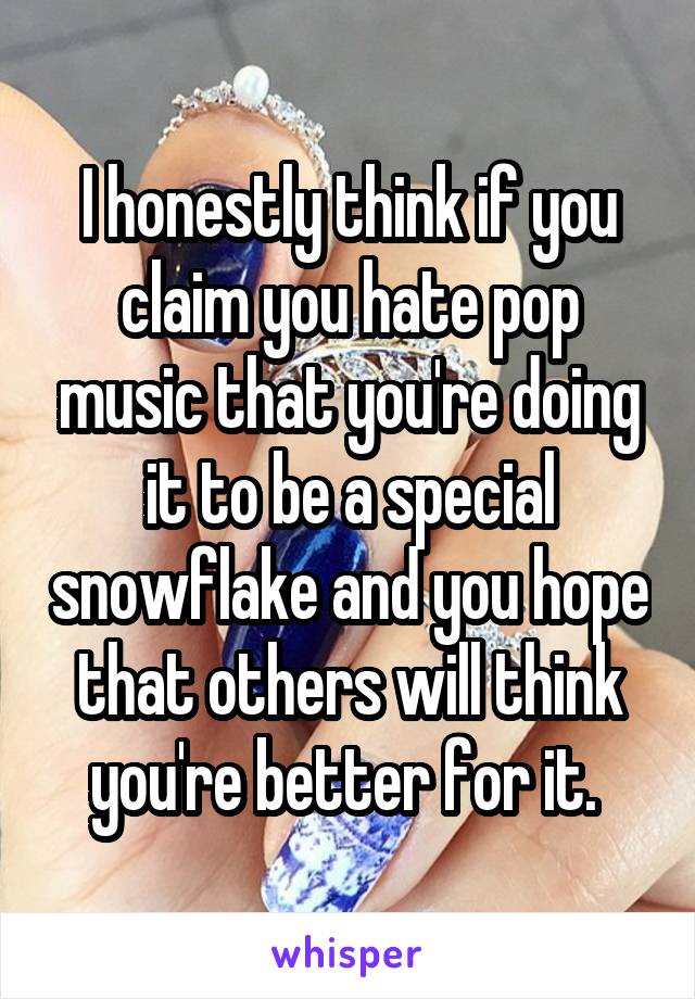 I honestly think if you claim you hate pop music that you're doing it to be a special snowflake and you hope that others will think you're better for it. 