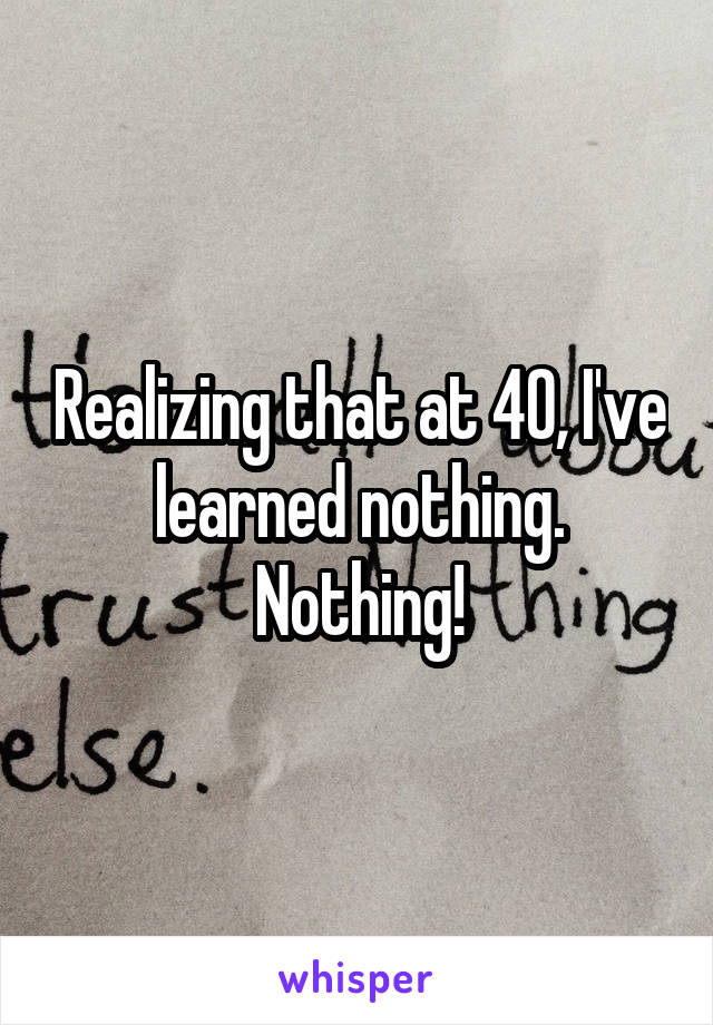 Realizing that at 40, I've learned nothing.
Nothing!