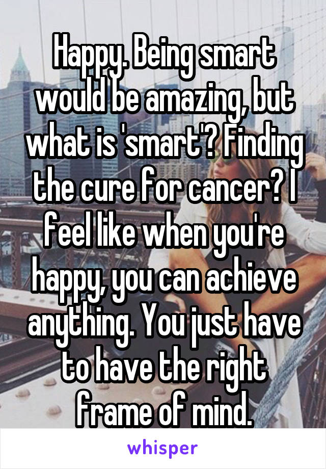 Happy. Being smart would be amazing, but what is 'smart'? Finding the cure for cancer? I feel like when you're happy, you can achieve anything. You just have to have the right frame of mind.