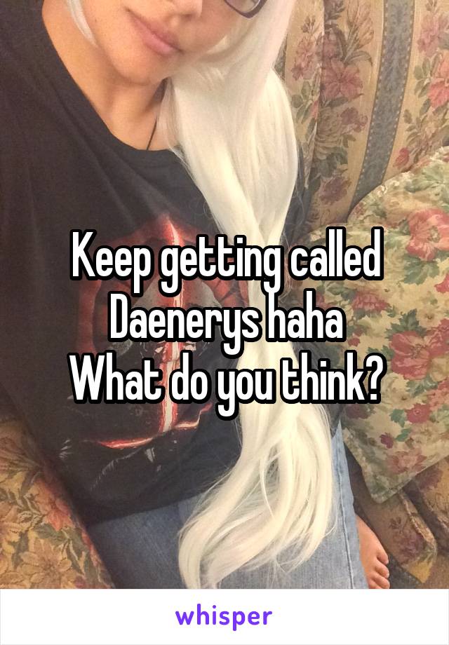 Keep getting called Daenerys haha
What do you think?