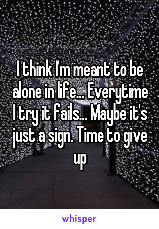 I think I'm meant to be alone in life... Everytime I try it fails... Maybe it's just a sign. Time to give up
