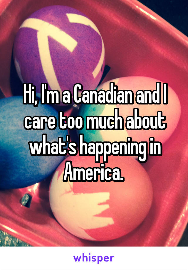 Hi, I'm a Canadian and I care too much about what's happening in America. 