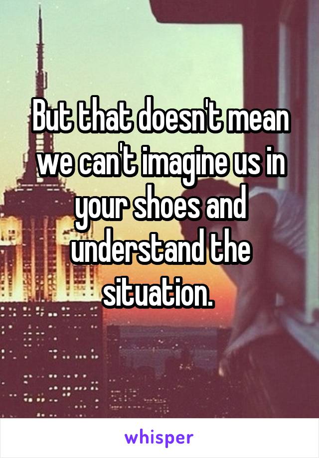 But that doesn't mean we can't imagine us in your shoes and understand the situation. 

