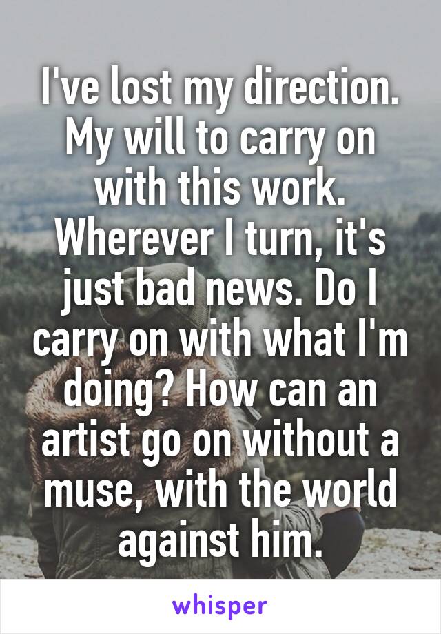I've lost my direction. My will to carry on with this work. Wherever I turn, it's just bad news. Do I carry on with what I'm doing? How can an artist go on without a muse, with the world against him.