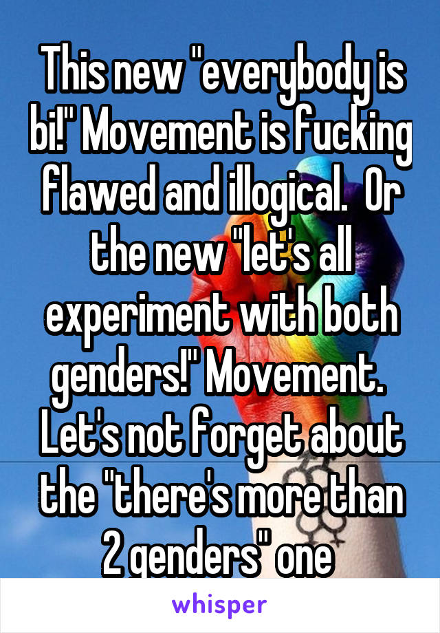 This new "everybody is bi!" Movement is fucking flawed and illogical.  Or the new "let's all experiment with both genders!" Movement. 
Let's not forget about the "there's more than 2 genders" one 