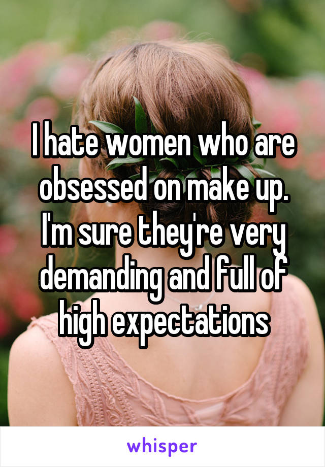 I hate women who are obsessed on make up. I'm sure they're very demanding and full of high expectations