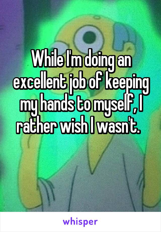 While I'm doing an excellent job of keeping my hands to myself, I rather wish I wasn't.  

