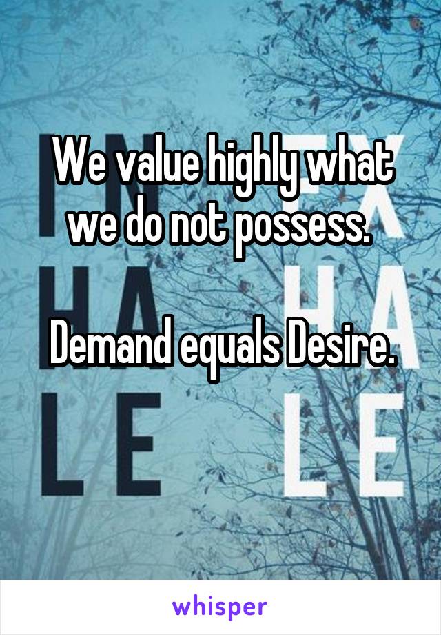 We value highly what we do not possess. 

Demand equals Desire.

