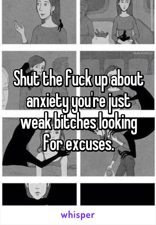 Shut the fuck up about anxiety you're just weak bitches looking for excuses.