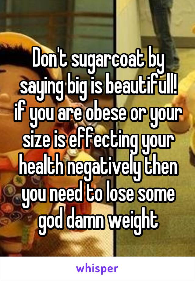 Don't sugarcoat by saying big is beautifull! if you are obese or your size is effecting your health negatively then you need to lose some god damn weight