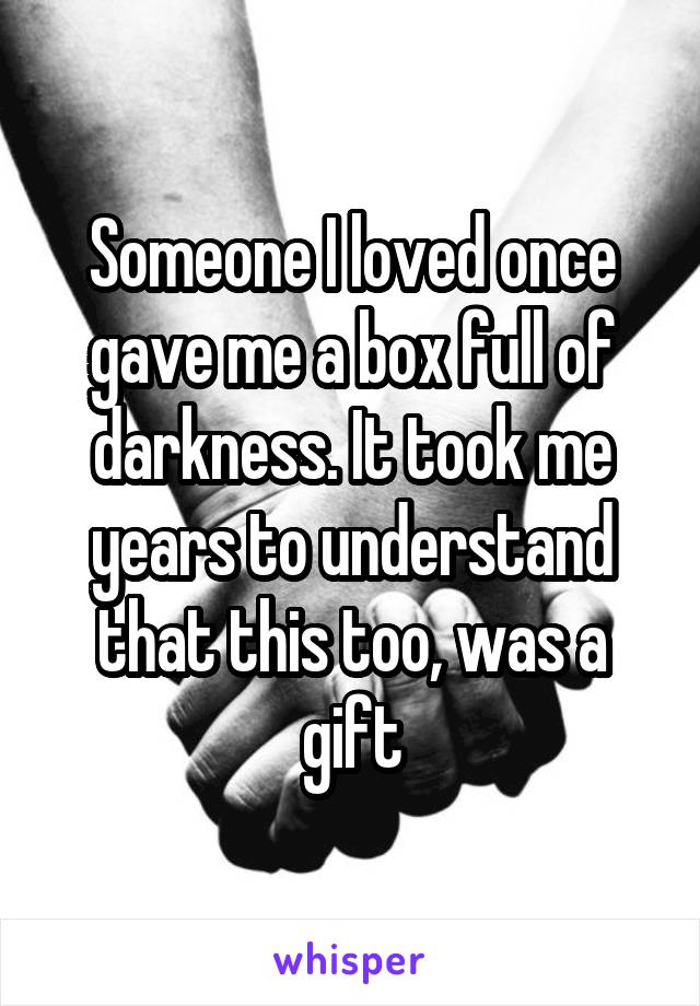 Someone I loved once gave me a box full of darkness. It took me years to understand that this too, was a gift