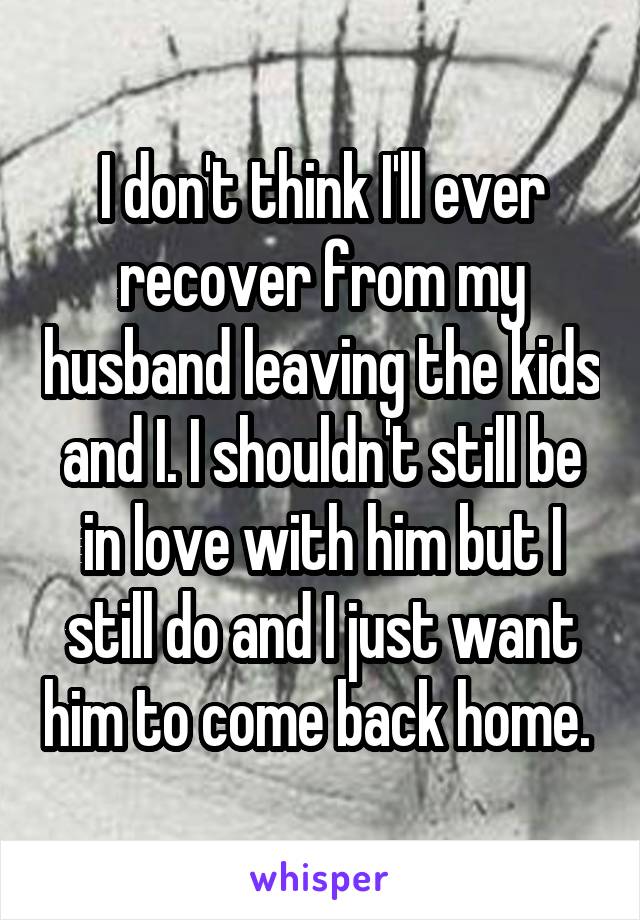 I don't think I'll ever recover from my husband leaving the kids and I. I shouldn't still be in love with him but I still do and I just want him to come back home. 