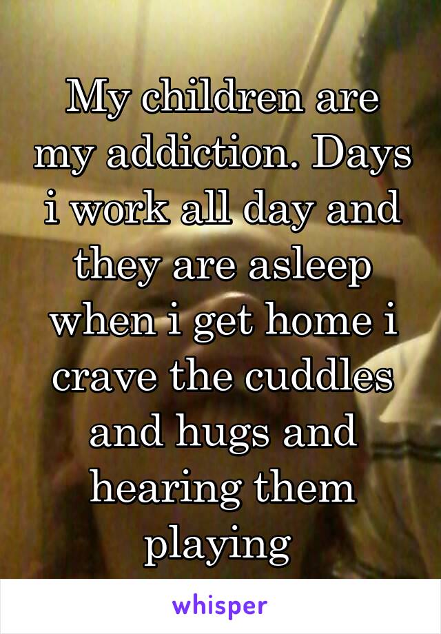 My children are my addiction. Days i work all day and they are asleep when i get home i crave the cuddles and hugs and hearing them playing 