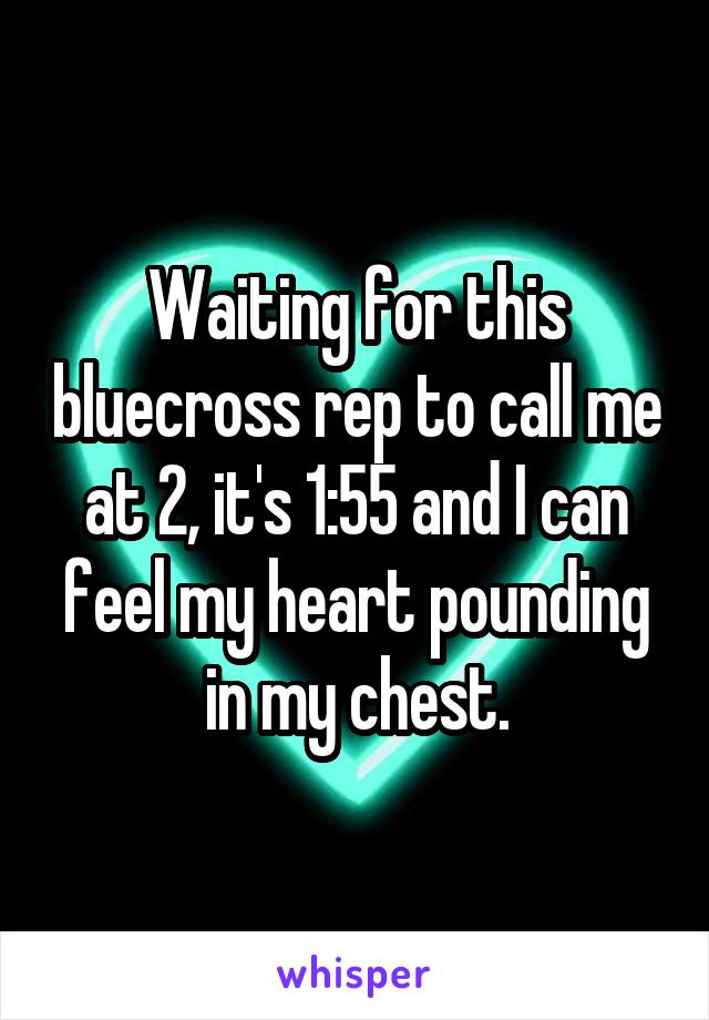 Waiting for this bluecross rep to call me at 2, it's 1:55 and I can feel my heart pounding in my chest.