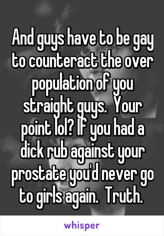 And guys have to be gay to counteract the over population of you straight guys.  Your point lol? If you had a dick rub against your prostate you'd never go to girls again.  Truth. 