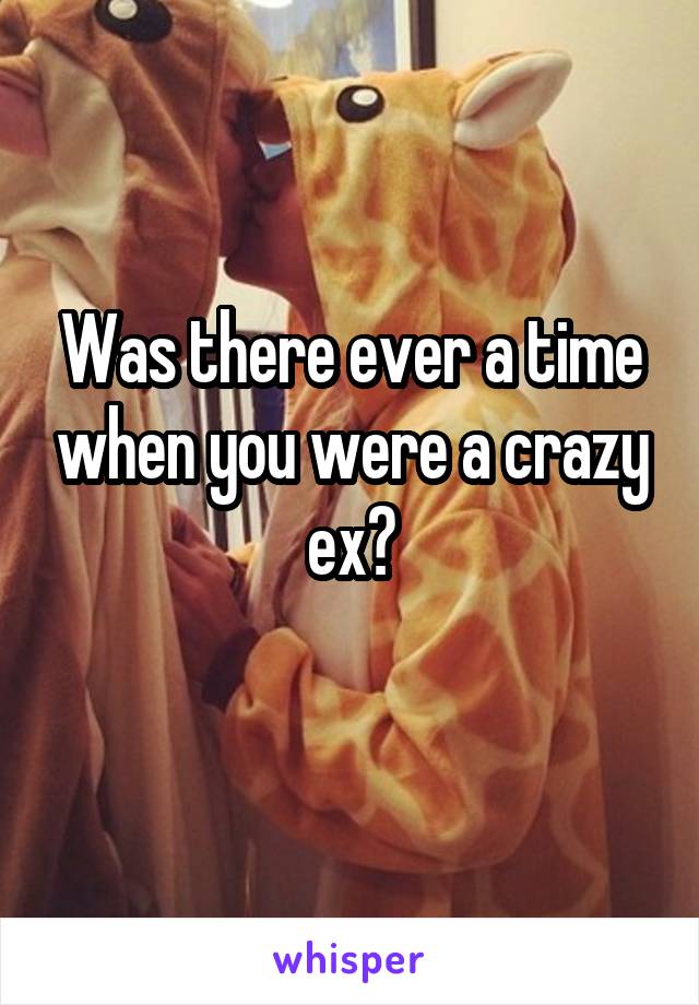 Was there ever a time when you were a crazy ex?
