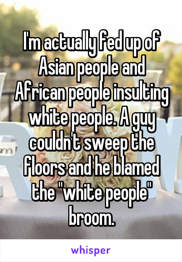 I'm actually fed up of Asian people and African people insulting white people. A guy couldn't sweep the floors and he blamed the "white people" broom.