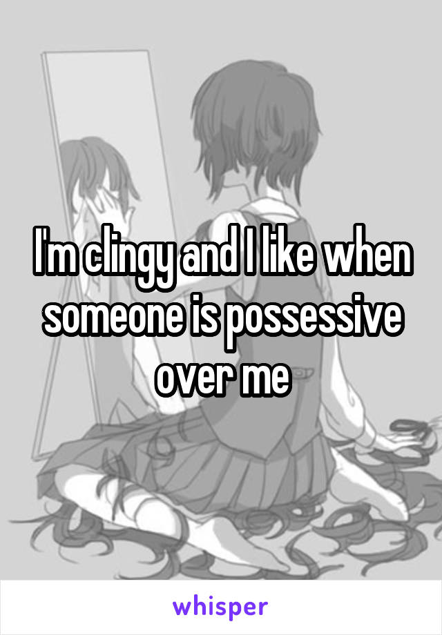 I'm clingy and I like when someone is possessive over me