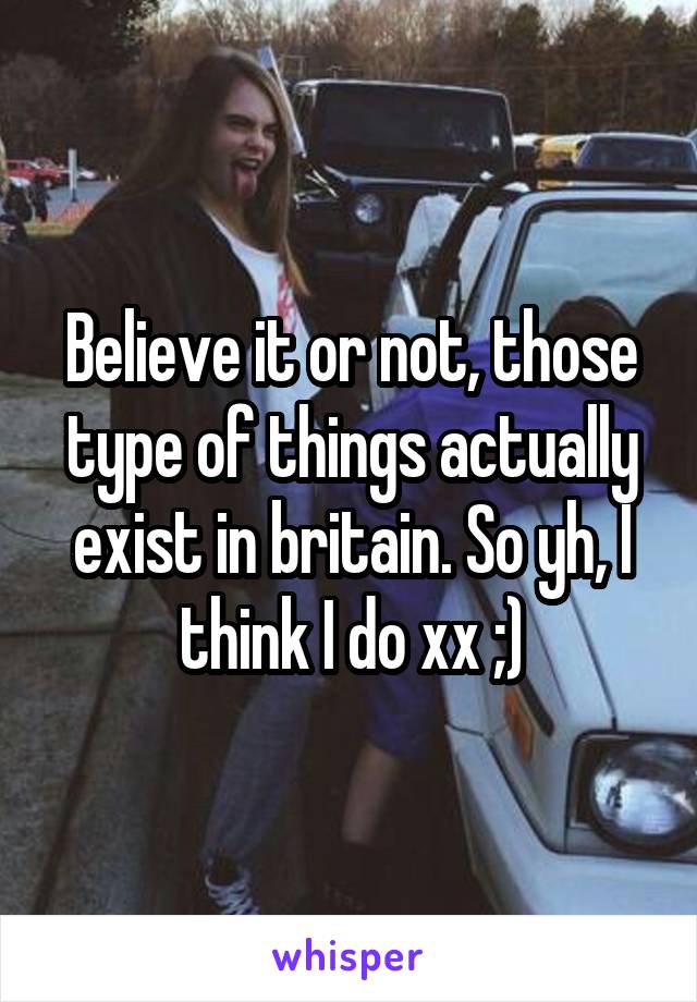 Believe it or not, those type of things actually exist in britain. So yh, I think I do xx ;)