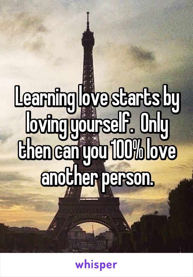 Learning love starts by loving yourself.  Only then can you 100% love another person.
