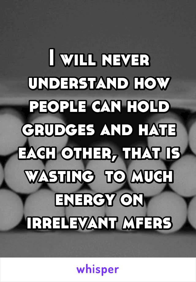 I will never understand how people can hold grudges and hate each other, that is wasting  to much energy on irrelevant mfers