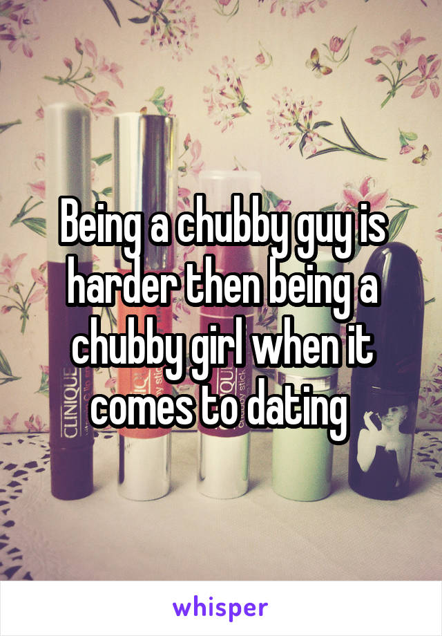 Being a chubby guy is harder then being a chubby girl when it comes to dating 