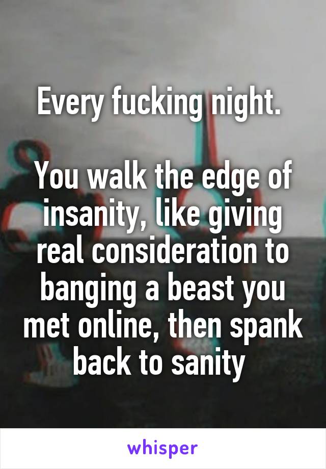 Every fucking night. 

You walk the edge of insanity, like giving real consideration to banging a beast you met online, then spank back to sanity 