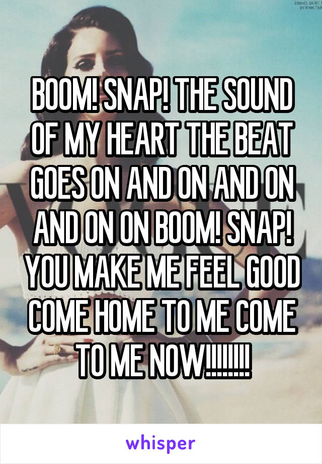 BOOM! SNAP! THE SOUND OF MY HEART THE BEAT GOES ON AND ON AND ON AND ON ON BOOM! SNAP! YOU MAKE ME FEEL GOOD COME HOME TO ME COME TO ME NOW!!!!!!!!
