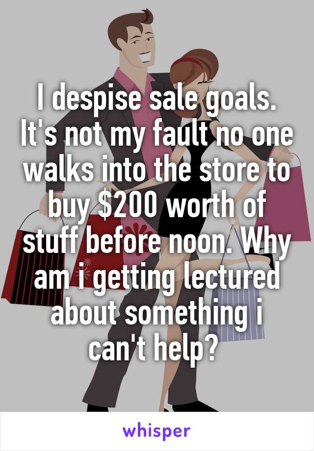 I despise sale goals. It's not my fault no one walks into the store to buy $200 worth of stuff before noon. Why am i getting lectured about something i can't help? 