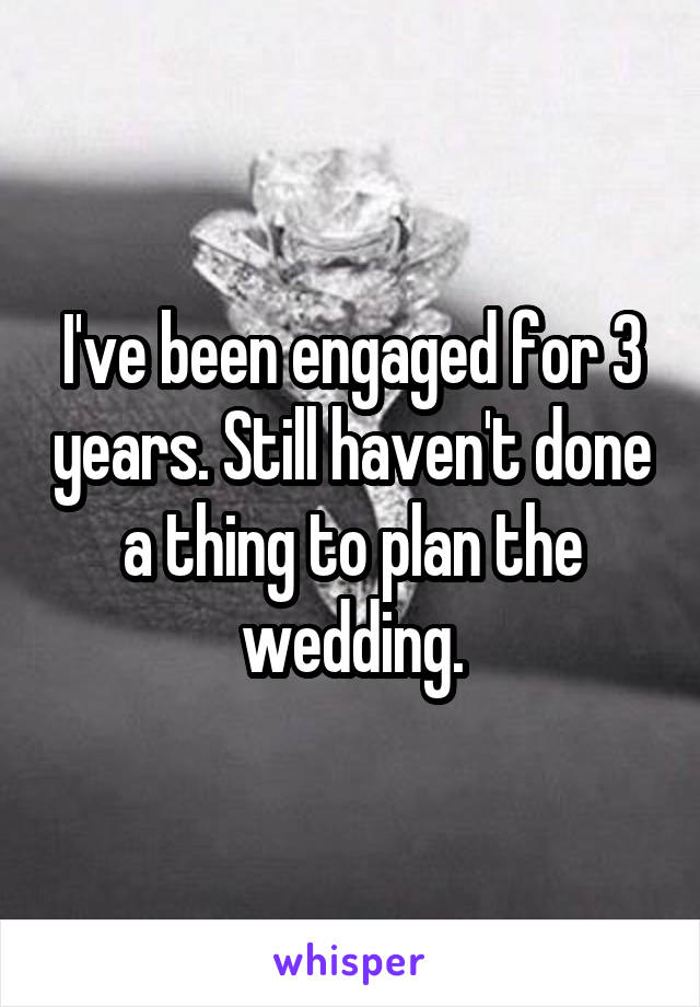 I've been engaged for 3 years. Still haven't done a thing to plan the wedding.