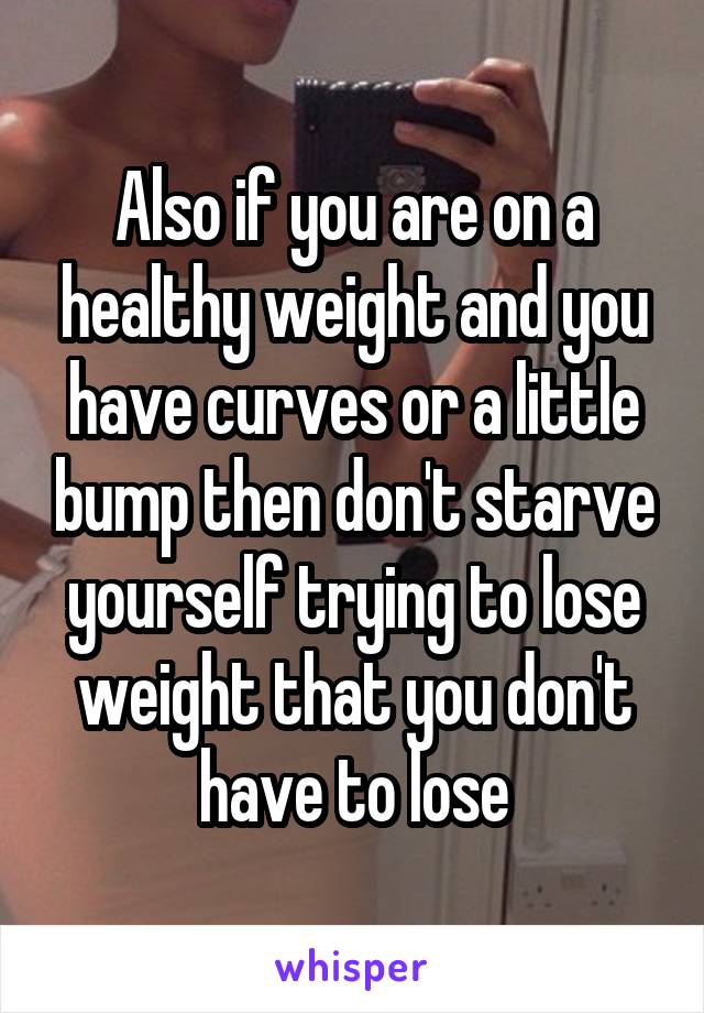 Also if you are on a healthy weight and you have curves or a little bump then don't starve yourself trying to lose weight that you don't have to lose