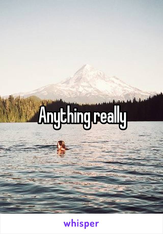 Anything really