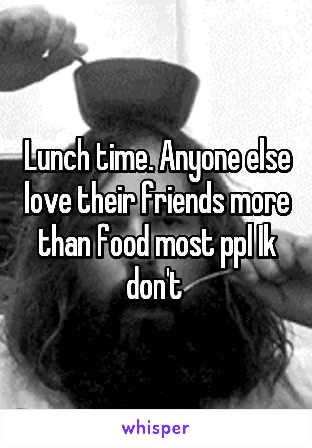 Lunch time. Anyone else love their friends more than food most ppl Ik don't 