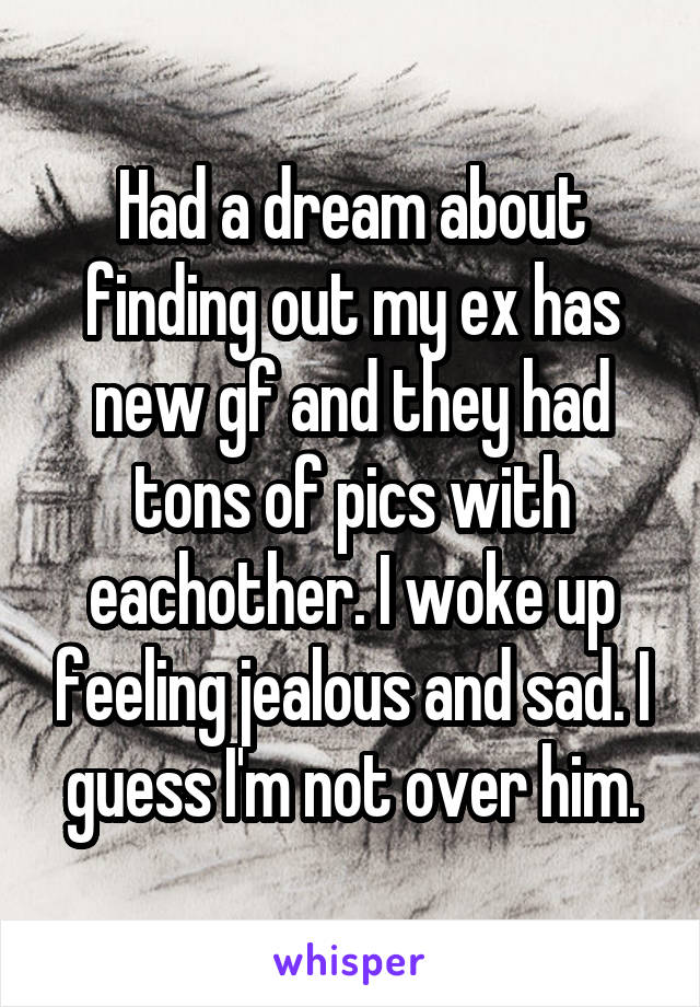 Had a dream about finding out my ex has new gf and they had tons of pics with eachother. I woke up feeling jealous and sad. I guess I'm not over him.