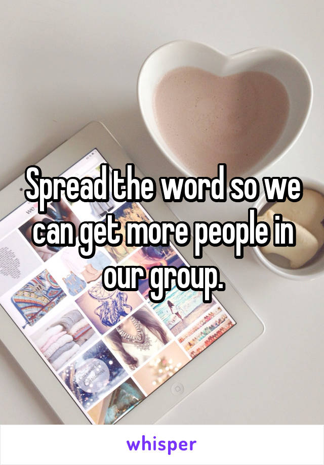 Spread the word so we can get more people in our group.