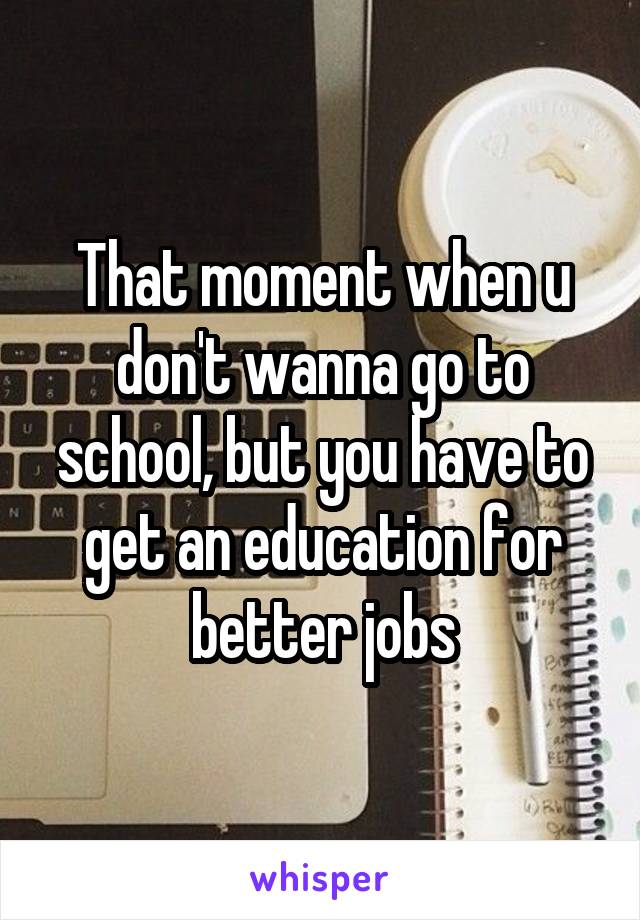 That moment when u don't wanna go to school, but you have to get an education for better jobs