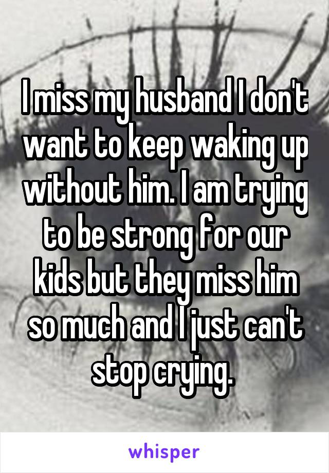 I miss my husband I don't want to keep waking up without him. I am trying to be strong for our kids but they miss him so much and I just can't stop crying. 