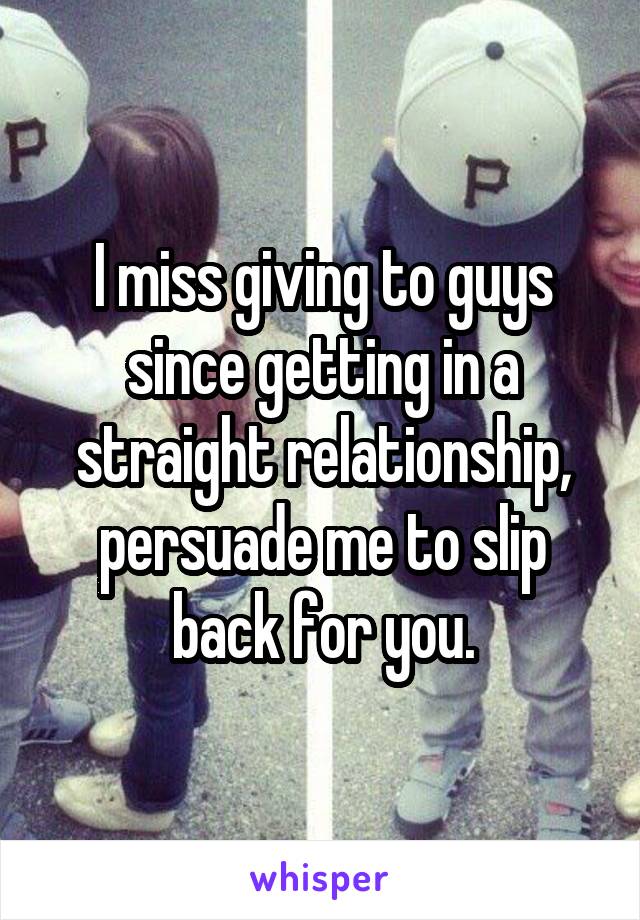 I miss giving to guys since getting in a straight relationship, persuade me to slip back for you.