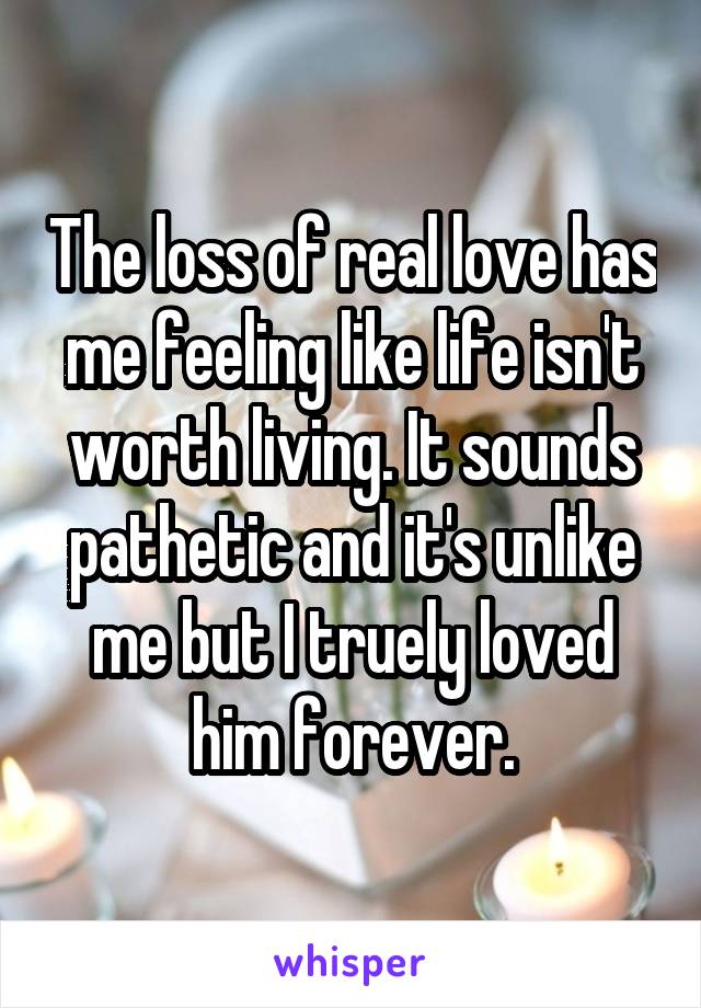 The loss of real love has me feeling like life isn't worth living. It sounds pathetic and it's unlike me but I truely loved him forever.