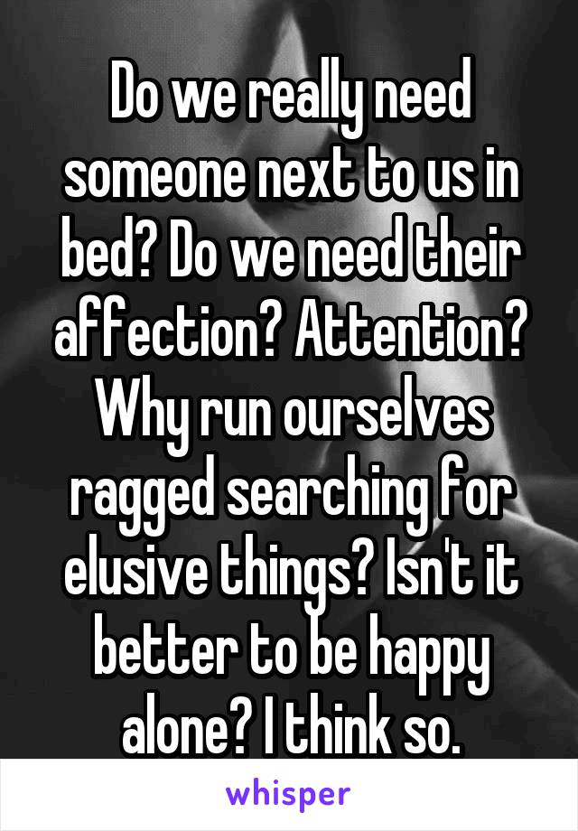 Do we really need someone next to us in bed? Do we need their affection? Attention? Why run ourselves ragged searching for elusive things? Isn't it better to be happy alone? I think so.